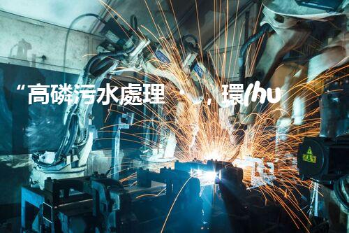 “高磷污水處理，環(huán)保先鋒，守護(hù)碧水藍(lán)天！”